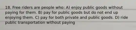 18. Free riders are people who: A) enjoy public goods without paying for them. B) pay for public goods but do not end up enjoying them. C) pay for both private and public goods. D) ride public transportation without paying