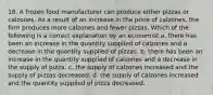 18. A frozen food manufacturer can produce either pizzas or calzones. As a result of an increase in the price of calzones, the firm produces more calzones and fewer pizzas. Which of the following is a correct explanation by an economist a. there has been an increase in the quantity supplied of calzones and a decrease in the quantity supplied of pizzas. b. there has been an increase in the quantity supplied of calzones and a decrease in the supply of pizza. c. the supply of calzones increased and the supply of pizzas decreased. d. the supply of calzones increased and the quantity supplied of pizza decreased.