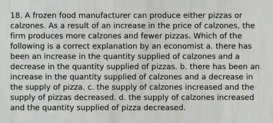 18. A frozen food manufacturer can produce either pizzas or calzones. As a result of an increase in the price of calzones, the firm produces more calzones and fewer pizzas. Which of the following is a correct explanation by an economist a. there has been an increase in the quantity supplied of calzones and a decrease in the quantity supplied of pizzas. b. there has been an increase in the quantity supplied of calzones and a decrease in the supply of pizza. c. the supply of calzones increased and the supply of pizzas decreased. d. the supply of calzones increased and the quantity supplied of pizza decreased.