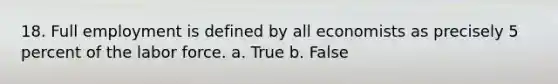 18. Full employment is defined by all economists as precisely 5 percent of the labor force. a. True b. False