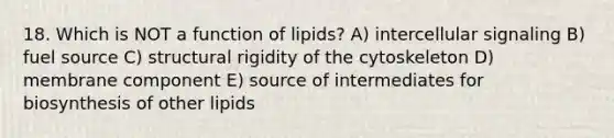 18. Which is NOT a function of lipids? A) intercellular signaling B) fuel source C) structural rigidity of the cytoskeleton D) membrane component E) source of intermediates for biosynthesis of other lipids