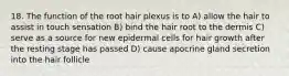 18. The function of the root hair plexus is to A) allow the hair to assist in touch sensation B) bind the hair root to the dermis C) serve as a source for new epidermal cells for hair growth after the resting stage has passed D) cause apocrine gland secretion into the hair follicle