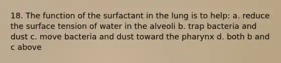 18. The function of the surfactant in the lung is to help: a. reduce the surface tension of water in the alveoli b. trap bacteria and dust c. move bacteria and dust toward the pharynx d. both b and c above