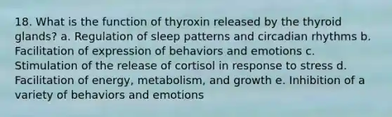 18. What is the function of thyroxin released by the thyroid glands? a. Regulation of sleep patterns and circadian rhythms b. Facilitation of expression of behaviors and emotions c. Stimulation of the release of cortisol in response to stress d. Facilitation of energy, metabolism, and growth e. Inhibition of a variety of behaviors and emotions