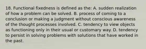 18. Functional fixedness is defined as the: A. sudden realization of how a problem can be solved. B. process of coming to a conclusion or making a judgment without conscious awareness of the thought processes involved. C. tendency to view objects as functioning only in their usual or customary way. D. tendency to persist in solving problems with solutions that have worked in the past.