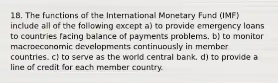 18. The functions of the International Monetary Fund (IMF) include all of the following except a) to provide emergency loans to countries facing balance of payments problems. b) to monitor macroeconomic developments continuously in member countries. c) to serve as the world central bank. d) to provide a line of credit for each member country.