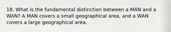 18. What is the fundamental distinction between a MAN and a WAN? A MAN covers a small geographical area, and a WAN covers a large geographical area.