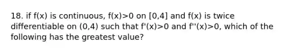 18. if f(x) is continuous, f(x)>0 on [0,4] and f(x) is twice differentiable on (0,4) such that f'(x)>0 and f''(x)>0, which of the following has the greatest value?