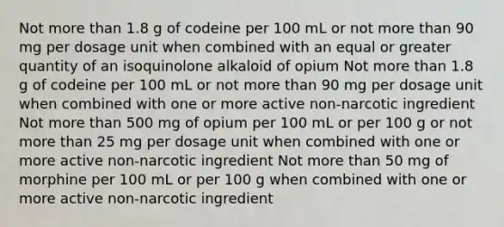 Not more than 1.8 g of codeine per 100 mL or not more than 90 mg per dosage unit when combined with an equal or greater quantity of an isoquinolone alkaloid of opium Not more than 1.8 g of codeine per 100 mL or not more than 90 mg per dosage unit when combined with one or more active non-narcotic ingredient Not more than 500 mg of opium per 100 mL or per 100 g or not more than 25 mg per dosage unit when combined with one or more active non-narcotic ingredient Not more than 50 mg of morphine per 100 mL or per 100 g when combined with one or more active non-narcotic ingredient