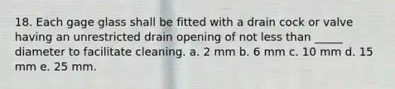 18. Each gage glass shall be fitted with a drain cock or valve having an unrestricted drain opening of not less than _____ diameter to facilitate cleaning. a. 2 mm b. 6 mm c. 10 mm d. 15 mm e. 25 mm.