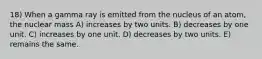 18) When a gamma ray is emitted from the nucleus of an atom, the nuclear mass A) increases by two units. B) decreases by one unit. C) increases by one unit. D) decreases by two units. E) remains the same.