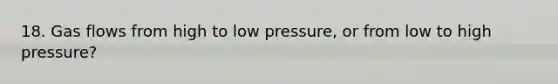 18. Gas flows from high to low pressure, or from low to high pressure?