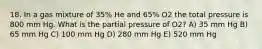 18. In a gas mixture of 35% He and 65% O2 the total pressure is 800 mm Hg. What is the partial pressure of O2? A) 35 mm Hg B) 65 mm Hg C) 100 mm Hg D) 280 mm Hg E) 520 mm Hg