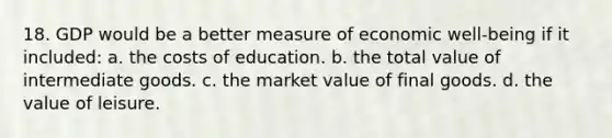 18. GDP would be a better measure of economic well-being if it included: a. the costs of education. b. the total value of intermediate goods. c. the market value of final goods. d. the value of leisure.