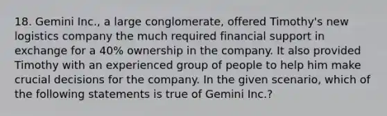 18. Gemini Inc., a large conglomerate, offered Timothy's new logistics company the much required financial support in exchange for a 40% ownership in the company. It also provided Timothy with an experienced group of people to help him make crucial decisions for the company. In the given scenario, which of the following statements is true of Gemini Inc.?