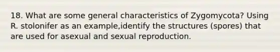 18. What are some general characteristics of Zygomycota? Using R. stolonifer as an example,identify the structures (spores) that are used for asexual and sexual reproduction.