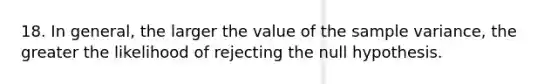 18. In general, the larger the value of the <a href='https://www.questionai.com/knowledge/kKPm4DaUPs-sample-variance' class='anchor-knowledge'>sample variance</a>, the greater the likelihood of rejecting the null hypothesis.