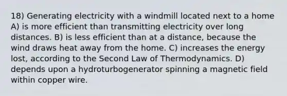 18) Generating electricity with a windmill located next to a home A) is more efficient than transmitting electricity over long distances. B) is less efficient than at a distance, because the wind draws heat away from the home. C) increases the energy lost, according to the Second Law of Thermodynamics. D) depends upon a hydroturbogenerator spinning a magnetic field within copper wire.