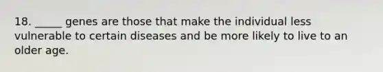 18. _____ genes are those that make the individual less vulnerable to certain diseases and be more likely to live to an older age.