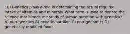 18) Genetics plays a role in determining the actual required intake of vitamins and minerals. What term is used to denote the science that blends the study of human nutrition with genetics? A) nutrigenetics B) genetic-nutrition C) nutrigenomics D) genetically modified foods