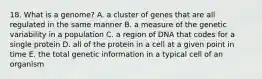 18. What is a genome? A. a cluster of genes that are all regulated in the same manner B. a measure of the genetic variability in a population C. a region of DNA that codes for a single protein D. all of the protein in a cell at a given point in time E. the total genetic information in a typical cell of an organism