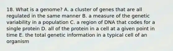 18. What is a genome? A. a cluster of genes that are all regulated in the same manner B. a measure of the genetic variability in a population C. a region of DNA that codes for a single protein D. all of the protein in a cell at a given point in time E. the total genetic information in a typical cell of an organism