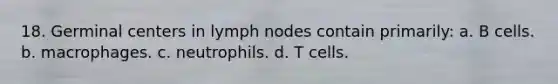 18. Germinal centers in lymph nodes contain primarily: a. B cells. b. macrophages. c. neutrophils. d. T cells.