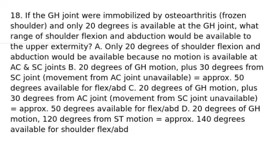 18. If the GH joint were immobilized by osteoarthritis (frozen shoulder) and only 20 degrees is available at the GH joint, what range of shoulder flexion and abduction would be available to the upper extermity? A. Only 20 degrees of shoulder flexion and abduction would be available because no motion is available at AC & SC joints B. 20 degrees of GH motion, plus 30 degrees from SC joint (movement from AC joint unavailable) = approx. 50 degrees available for flex/abd C. 20 degrees of GH motion, plus 30 degrees from AC joint (movement from SC joint unavailable) = approx. 50 degrees available for flex/abd D. 20 degrees of GH motion, 120 degrees from ST motion = approx. 140 degrees available for shoulder flex/abd