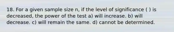 18. For a given <a href='https://www.questionai.com/knowledge/km2eMbMMqT-sample-size' class='anchor-knowledge'>sample size</a> n, if the level of significance ( ) is decreased, the power of the test a) will increase. b) will decrease. c) will remain the same. d) cannot be determined.