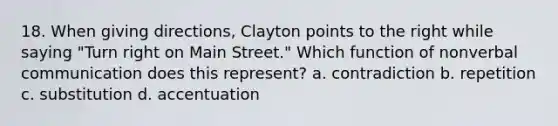 18. When giving directions, Clayton points to the right while saying "Turn right on Main Street." Which function of nonverbal communication does this represent? a. contradiction b. repetition c. substitution d. accentuation