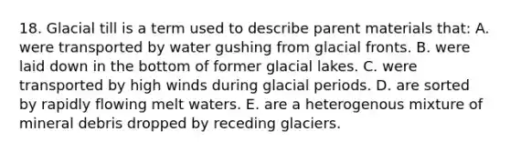 18. Glacial till is a term used to describe parent materials that: A. were transported by water gushing from glacial fronts. B. were laid down in the bottom of former glacial lakes. C. were transported by high winds during glacial periods. D. are sorted by rapidly flowing melt waters. E. are a heterogenous mixture of mineral debris dropped by receding glaciers.