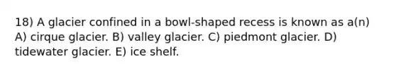 18) A glacier confined in a bowl-shaped recess is known as a(n) A) cirque glacier. B) valley glacier. C) piedmont glacier. D) tidewater glacier. E) ice shelf.