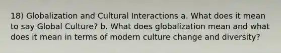 18) Globalization and Cultural Interactions a. What does it mean to say Global Culture? b. What does globalization mean and what does it mean in terms of modern culture change and diversity?