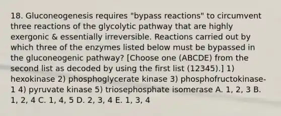 18. Gluconeogenesis requires "bypass reactions" to circumvent three reactions of the glycolytic pathway that are highly exergonic & essentially irreversible. Reactions carried out by which three of the enzymes listed below must be bypassed in <a href='https://www.questionai.com/knowledge/kYkDdyyyfe-the-gluconeogenic-pathway' class='anchor-knowledge'>the gluconeogenic pathway</a>? [Choose one (ABCDE) from the second list as decoded by using the first list (12345).] 1) hexokinase 2) phosphoglycerate kinase 3) phosphofructokinase-1 4) pyruvate kinase 5) triosephosphate isomerase A. 1, 2, 3 B. 1, 2, 4 C. 1, 4, 5 D. 2, 3, 4 E. 1, 3, 4