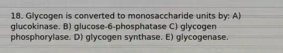 18. Glycogen is converted to monosaccharide units by: A) glucokinase. B) glucose-6-phosphatase C) glycogen phosphorylase. D) glycogen synthase. E) glycogenase.