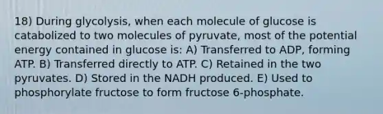 18) During glycolysis, when each molecule of glucose is catabolized to two molecules of pyruvate, most of the potential energy contained in glucose is: A) Transferred to ADP, forming ATP. B) Transferred directly to ATP. C) Retained in the two pyruvates. D) Stored in the NADH produced. E) Used to phosphorylate fructose to form fructose 6-phosphate.