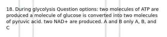 18. During glycolysis Question options: two molecules of ATP are produced a molecule of glucose is converted into two molecules of pyruvic acid. two NAD+ are produced. A and B only A, B, and C