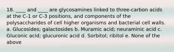 18. ____ and ____ are glycosamines linked to three-carbon acids at the C-1 or C-3 positions, and components of the polysaccharides of cell higher organisms and bacterial cell walls. a. Glucosides; galactosides b. Muramic acid; neuraminic acid c. Gluconic acid; glucuronic acid d. Sorbitol; ribitol e. None of the above