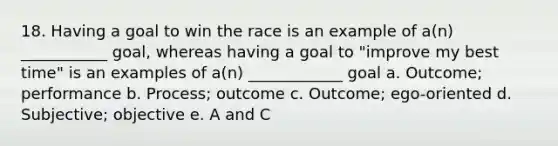 18. Having a goal to win the race is an example of a(n) ___________ goal, whereas having a goal to "improve my best time" is an examples of a(n) ____________ goal a. Outcome; performance b. Process; outcome c. Outcome; ego-oriented d. Subjective; objective e. A and C