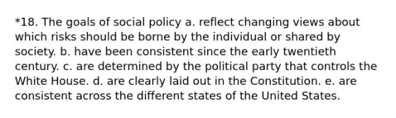 *18. The goals of social policy a. reflect changing views about which risks should be borne by the individual or shared by society. b. have been consistent since the early twentieth century. c. are determined by the political party that controls the White House. d. are clearly laid out in the Constitution. e. are consistent across the different states of the United States.