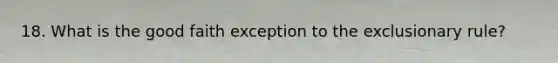 18. What is the good faith exception to the exclusionary rule?