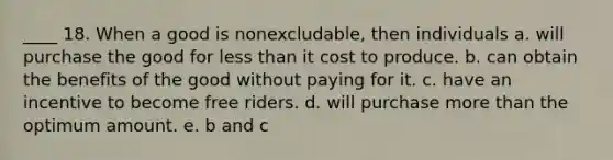 ____ 18. When a good is nonexcludable, then individuals a. will purchase the good for less than it cost to produce. b. can obtain the benefits of the good without paying for it. c. have an incentive to become free riders. d. will purchase more than the optimum amount. e. b and c