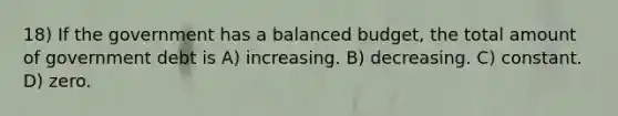 18) If the government has a balanced budget, the total amount of government debt is A) increasing. B) decreasing. C) constant. D) zero.