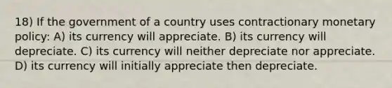 18) If the government of a country uses contractionary monetary policy: A) its currency will appreciate. B) its currency will depreciate. C) its currency will neither depreciate nor appreciate. D) its currency will initially appreciate then depreciate.