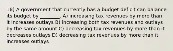 18) A government that currently has a budget deficit can balance its budget by ________. A) increasing tax revenues by more than it increases outlays B) increasing both tax revenues and outlays by the same amount C) decreasing tax revenues by more than it decreases outlays D) decreasing tax revenues by more than it increases outlays