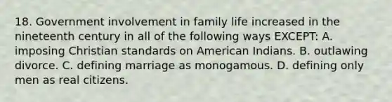 18. Government involvement in family life increased in the nineteenth century in all of the following ways EXCEPT: A. imposing Christian standards on American Indians. B. outlawing divorce. C. defining marriage as monogamous. D. defining only men as real citizens.