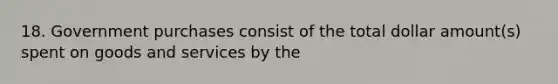 18. Government purchases consist of the total dollar amount(s) spent on goods and services by the