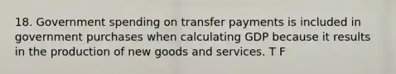 18. Government spending on transfer payments is included in government purchases when calculating GDP because it results in the production of new goods and services. T F