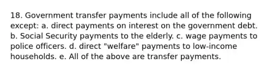 18. Government transfer payments include all of the following except: a. direct payments on interest on the government debt. b. Social Security payments to the elderly. c. wage payments to police officers. d. direct "welfare" payments to low-income households. e. All of the above are transfer payments.