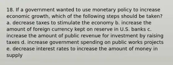 18. If a government wanted to use monetary policy to increase economic growth, which of the following steps should be taken? a. decrease taxes to stimulate the economy b. increase the amount of foreign currency kept on reserve in U.S. banks c. increase the amount of public revenue for investment by raising taxes d. increase government spending on public works projects e. decrease interest rates to increase the amount of money in supply